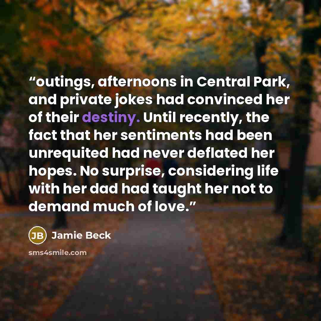 “outings, afternoons in Central Park, and private jokes had convinced her of their destiny. Until recently, the fact that her sentiments had been unrequited had never deflated her hopes. No surprise, considering life with her dad had taught her not to demand much of love.” quote by Jamie Beck
