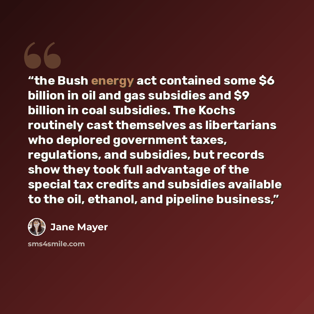 “the Bush energy act contained some $6 billion in oil and gas subsidies and $9 billion in coal subsidies. The Kochs routinely cast themselves as libertarians who deplored government taxes, regulations, and subsidies, but records show they took full advantage of the special tax credits and subsidies…” quote by Jane Mayer