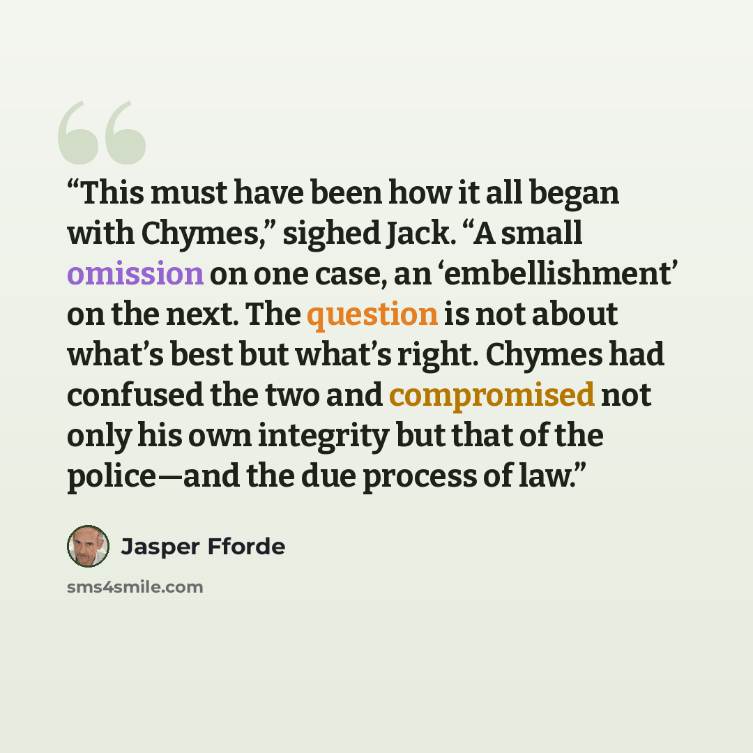 “This must have been how it all began with Chymes,” sighed Jack. “A small omission on one case, an ‘embellishment’ on the next. The question is not about what’s best but what’s right. Chymes had confused the two and compromised not only his own integrity but that of the police—and the due process…” quote by Jasper Fforde