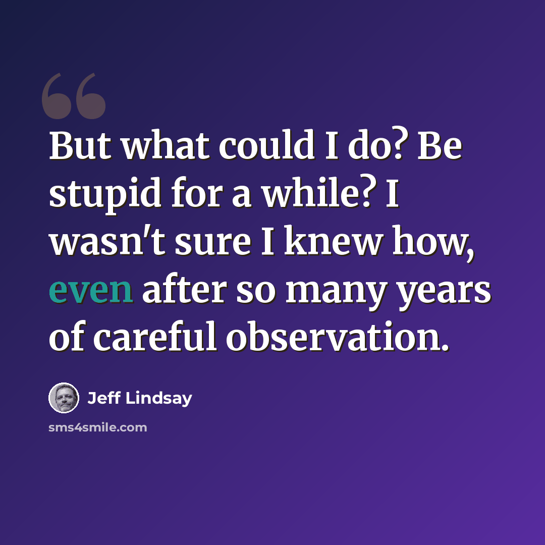 “But what could I do? Be stupid for a while? I wasn't sure I knew how, even after so many years of careful observation.” quote by Jeff Lindsay