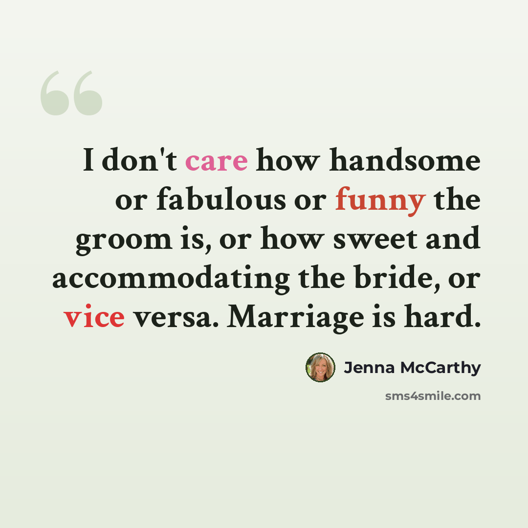 “I don't care how handsome or fabulous or funny the groom is, or how sweet and accommodating the bride, or vice versa. Marriage is hard.” quote by Jenna McCarthy
