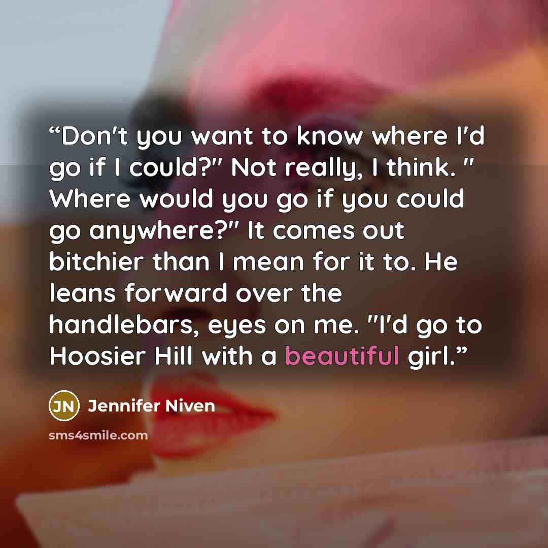 “Don't you want to know where I'd go if I could?" Not really, I think. " Where would you go if you could go anywhere?" It comes out bitchier than I mean for it to. He leans forward over the handlebars, eyes on me. "I'd go to Hoosier Hill with a beautiful girl.” quote by Jennifer Niven