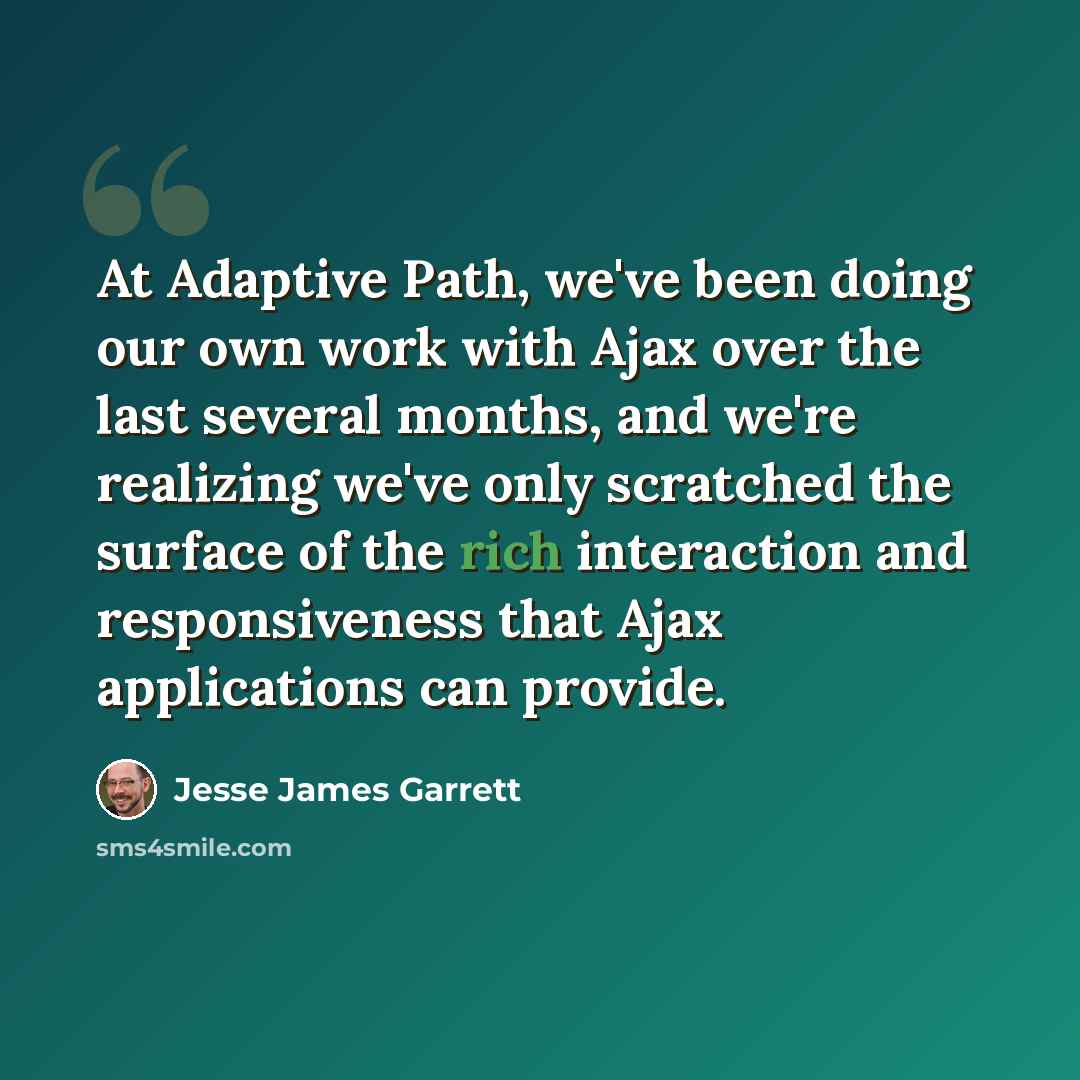 “At Adaptive Path, we've been doing our own work with Ajax over the last several months, and we're realizing we've only scratched the surface of the rich interaction and responsiveness that Ajax applications can provide.” quote by Jesse James Garrett
