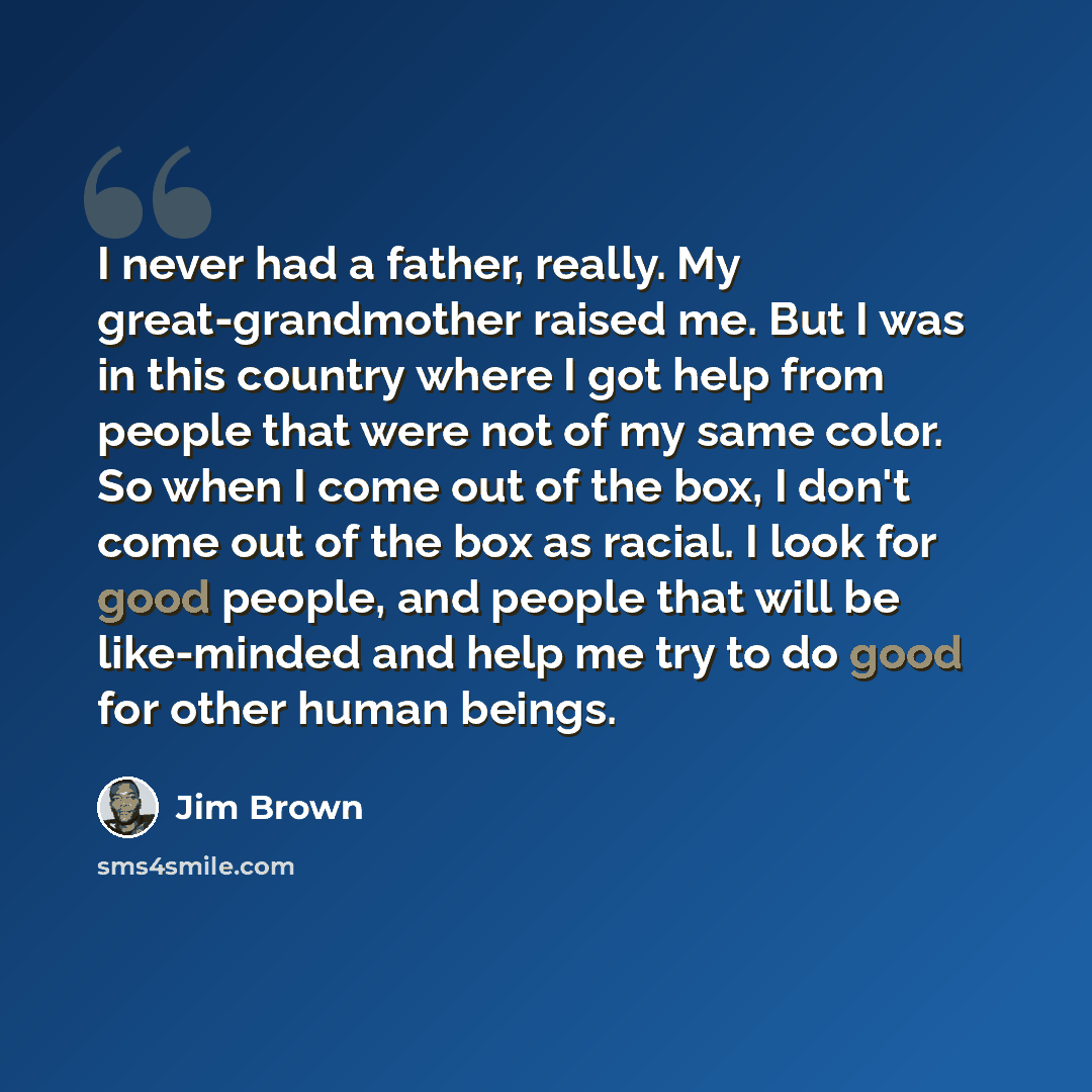 “I never had a father, really. My great-grandmother raised me. But I was in this country where I got help from people that were not of my same color. So when I come out of the box, I don't come out of the box as racial. I look for good people, and people that will be like-minded and help me try to…” quote by Jim Brown