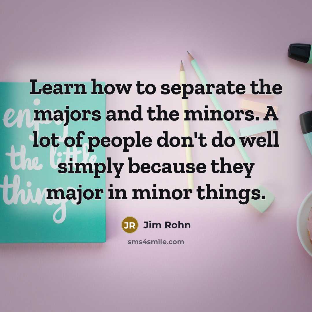 “Learn how to separate the majors and the minors. A lot of people don't do well simply because they major in minor things.” quote by Jim Rohn