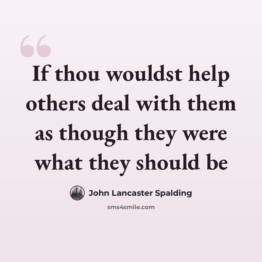 “If thou wouldst help others deal with them as though they were what they should be” quote by John Lancaster Spalding
