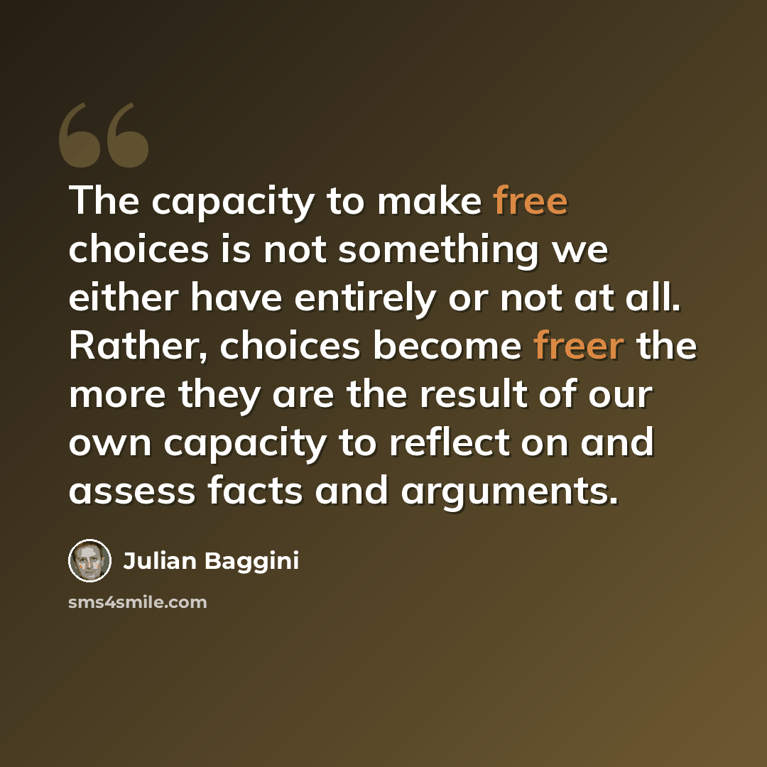 “The capacity to make free choices is not something we either have entirely or not at all. Rather, choices become freer the more they are the result of our own capacity to reflect on and assess facts and arguments.” quote by Julian Baggini