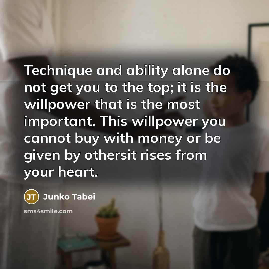 “Technique and ability alone do not get you to the top; it is the willpower that is the most important. This willpower you cannot buy with money or be given by othersit rises from your heart.” quote by Junko Tabei