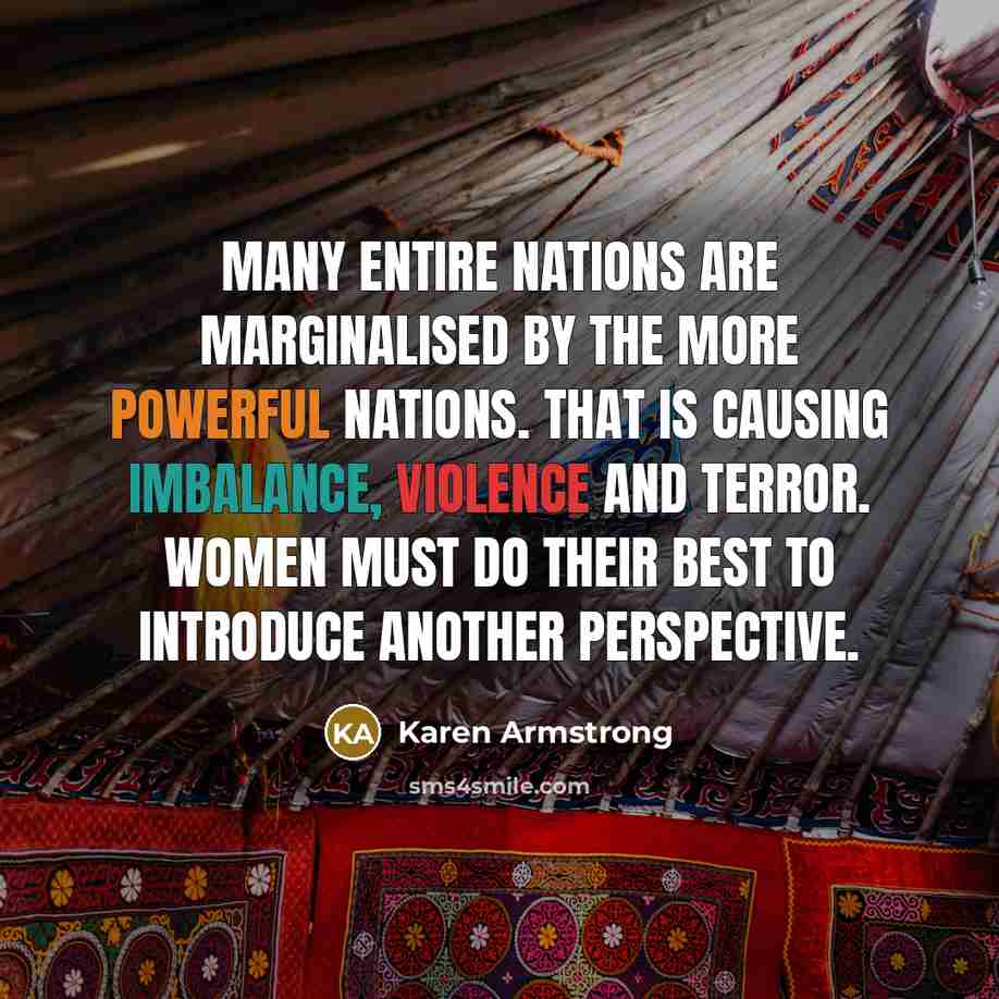 “Many entire nations are marginalised by the more powerful nations. That is causing imbalance, violence and terror. Women must do their best to introduce another perspective.” quote by Karen Armstrong