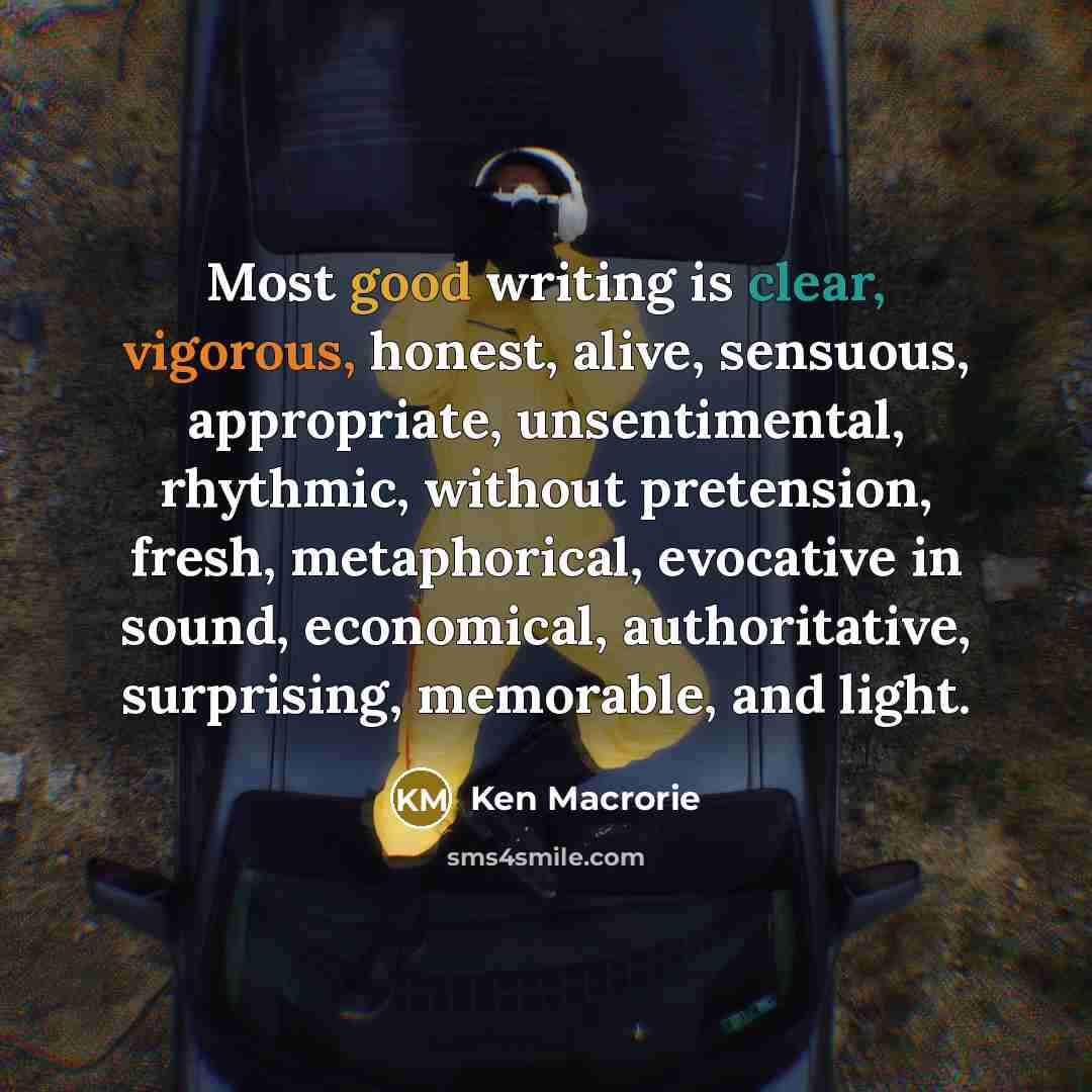“Most good writing is clear, vigorous, honest, alive, sensuous, appropriate, unsentimental, rhythmic, without pretension, fresh, metaphorical, evocative in sound, economical, authoritative, surprising, memorable, and light.” quote by Ken Macrorie