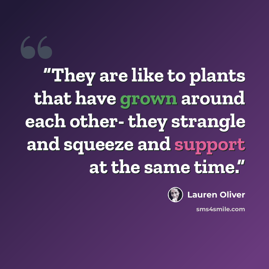 “They are like to plants that have grown around each other- they strangle and squeeze and support at the same time.” quote by Lauren Oliver