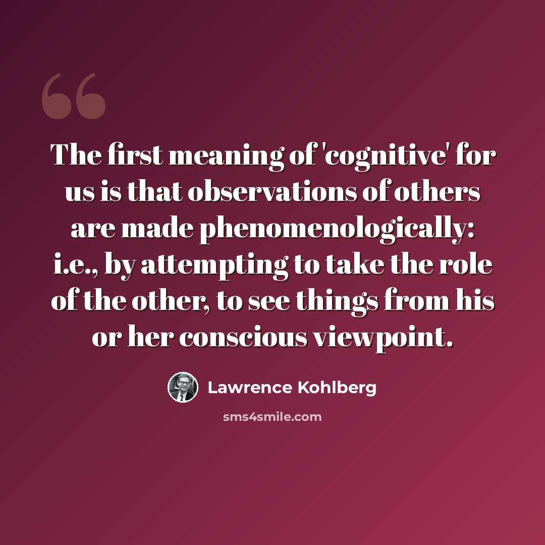 “The first meaning of 'cognitive' for us is that observations of others are made phenomenologically: i.e., by attempting to take the role of the other, to see things from his or her conscious viewpoint.” quote by Lawrence Kohlberg