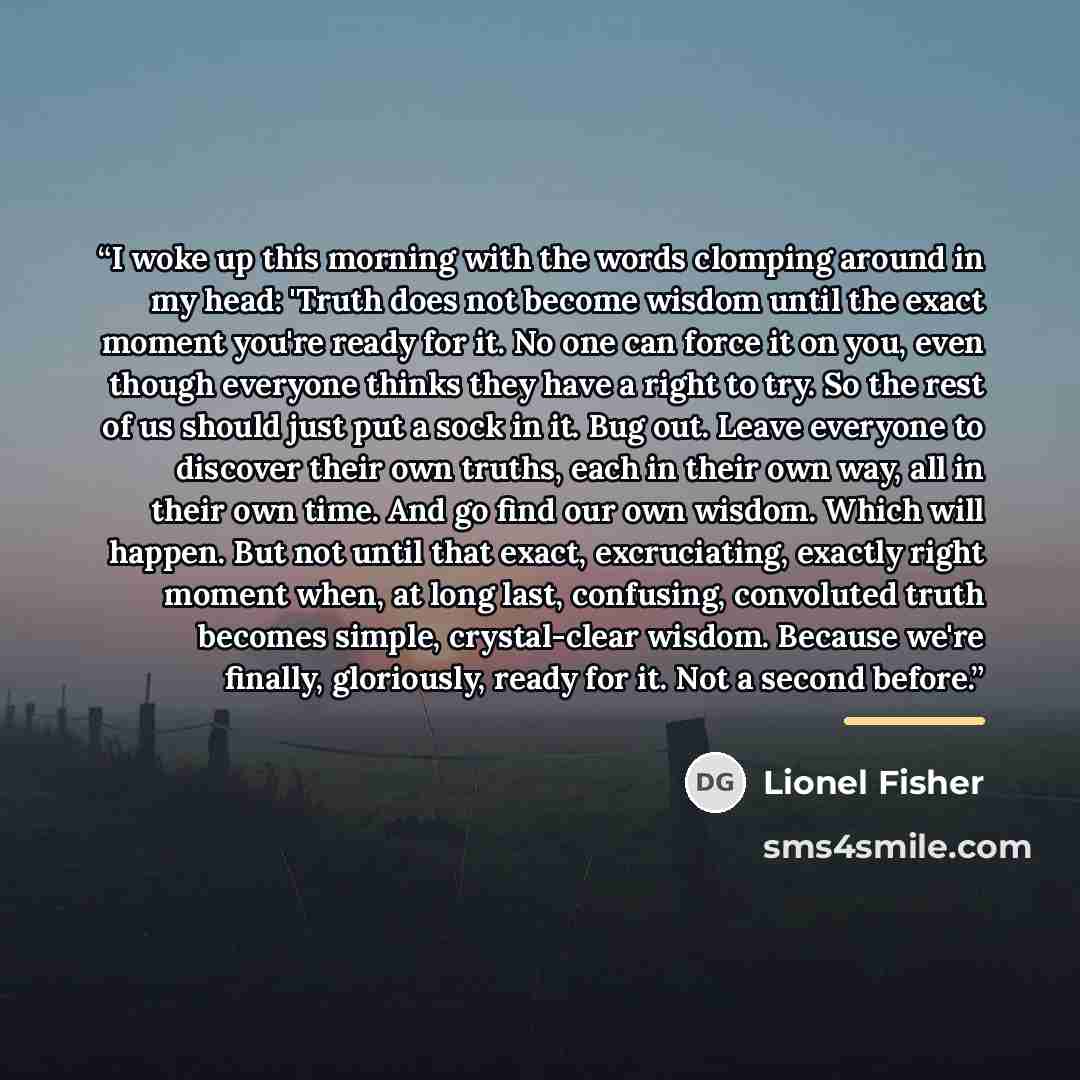 “I woke up this morning with the words clomping around in my head: 'Truth does not become wisdom until the exact moment you're ready for it. No one can force it on you, even though everyone thinks they have a right to try. So the rest of us should just put a sock in it. Bug out. Leave everyone to…” quote by Lionel Fisher