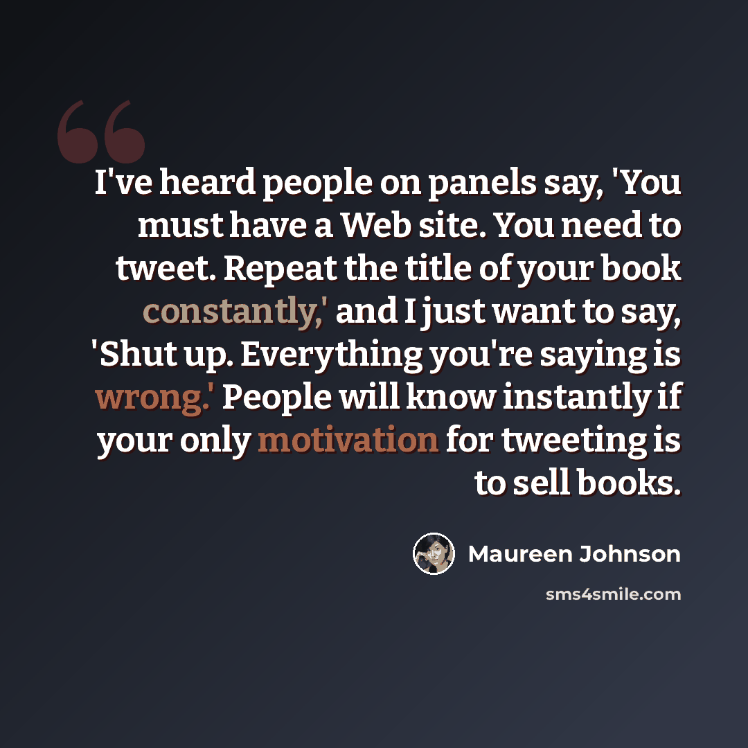 “I've heard people on panels say, 'You must have a Web site. You need to tweet. Repeat the title of your book constantly,' and I just want to say, 'Shut up. Everything you're saying is wrong.' People will know instantly if your only motivation for tweeting is to sell books.” quote by Maureen Johnson