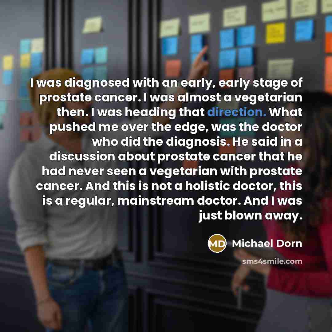 “I was diagnosed with an early, early stage of prostate cancer. I was almost a vegetarian then. I was heading that direction. What pushed me over the edge, was the doctor who did the diagnosis. He said in a discussion about prostate cancer that he had never seen a vegetarian with prostate cancer…” quote by Michael Dorn