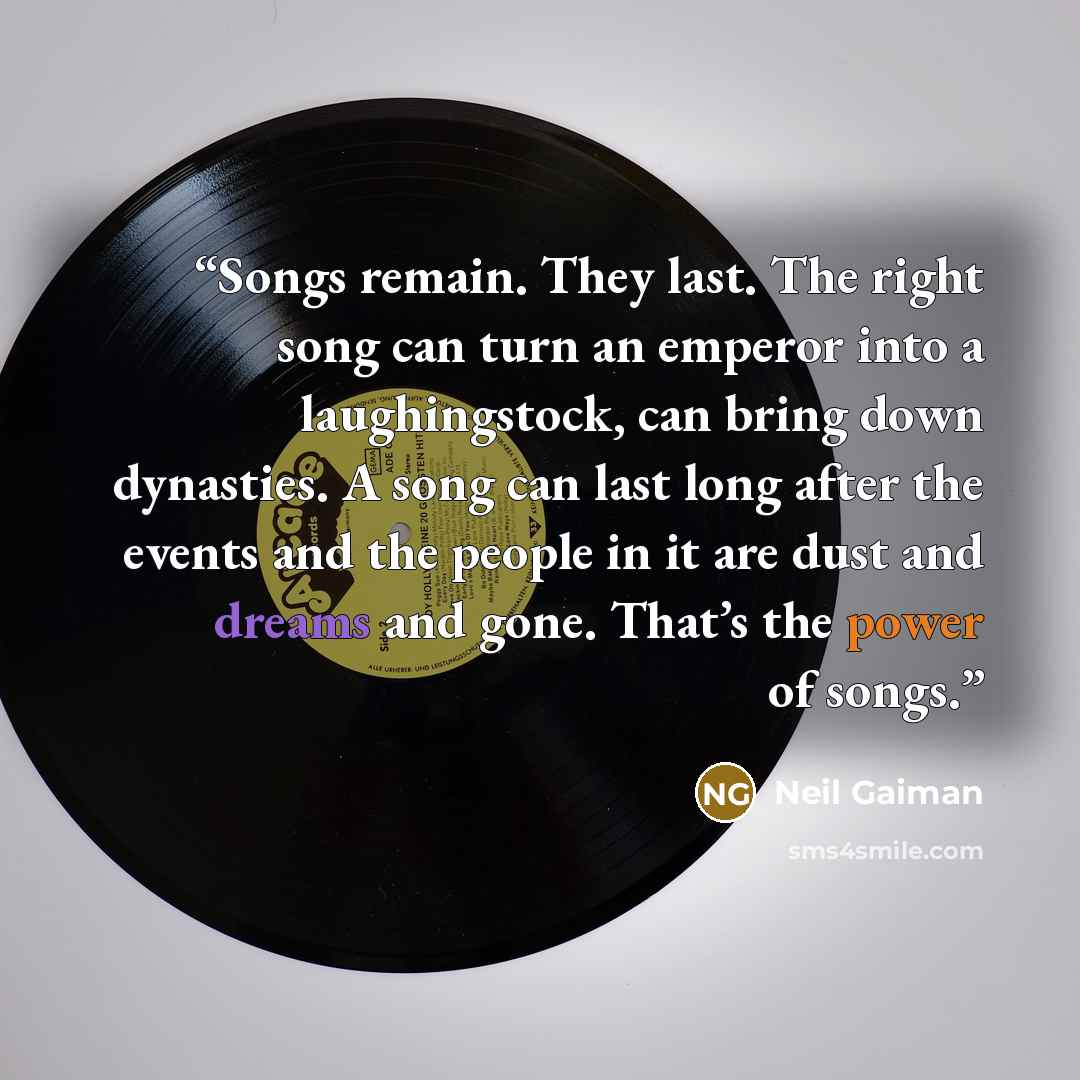 “Songs remain. They last. The right song can turn an emperor into a laughingstock, can bring down dynasties. A song can last long after the events and the people in it are dust and dreams and gone. That’s the power of songs.” quote by Neil Gaiman