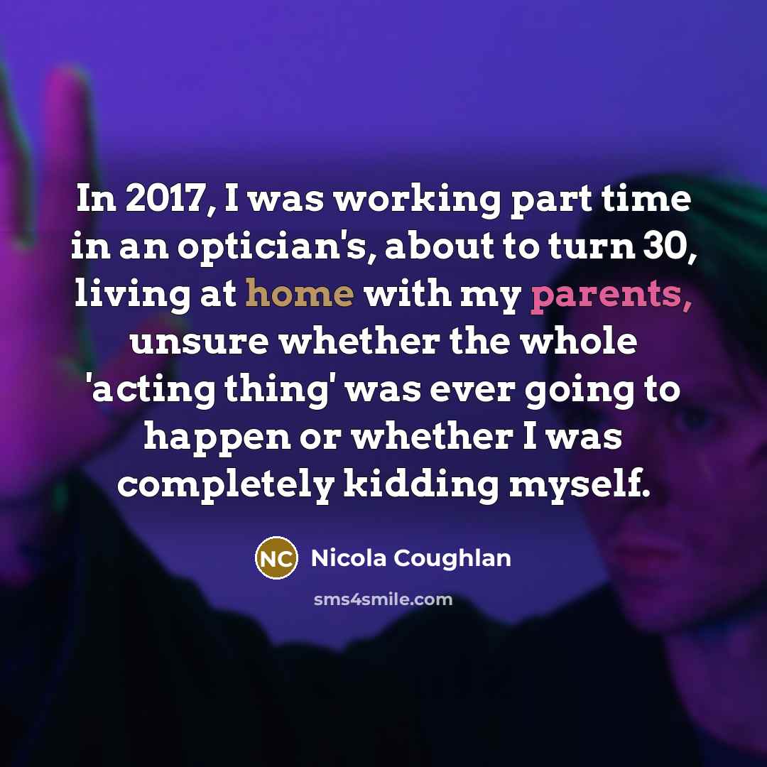 “In 2017, I was working part time in an optician's, about to turn 30, living at home with my parents, unsure whether the whole 'acting thing' was ever going to happen or whether I was completely kidding myself.” quote by Nicola Coughlan