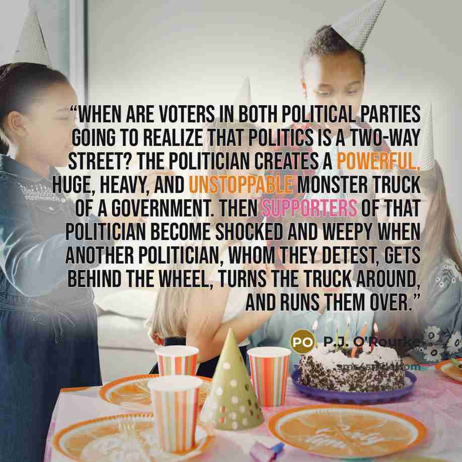 “When are voters in both political parties going to realize that politics is a two-way street? The politician creates a powerful, huge, heavy, and unstoppable Monster Truck of a government. Then supporters of that politician become shocked and weepy when another politician, whom they detest, gets…” quote by P.J. O'Rourke