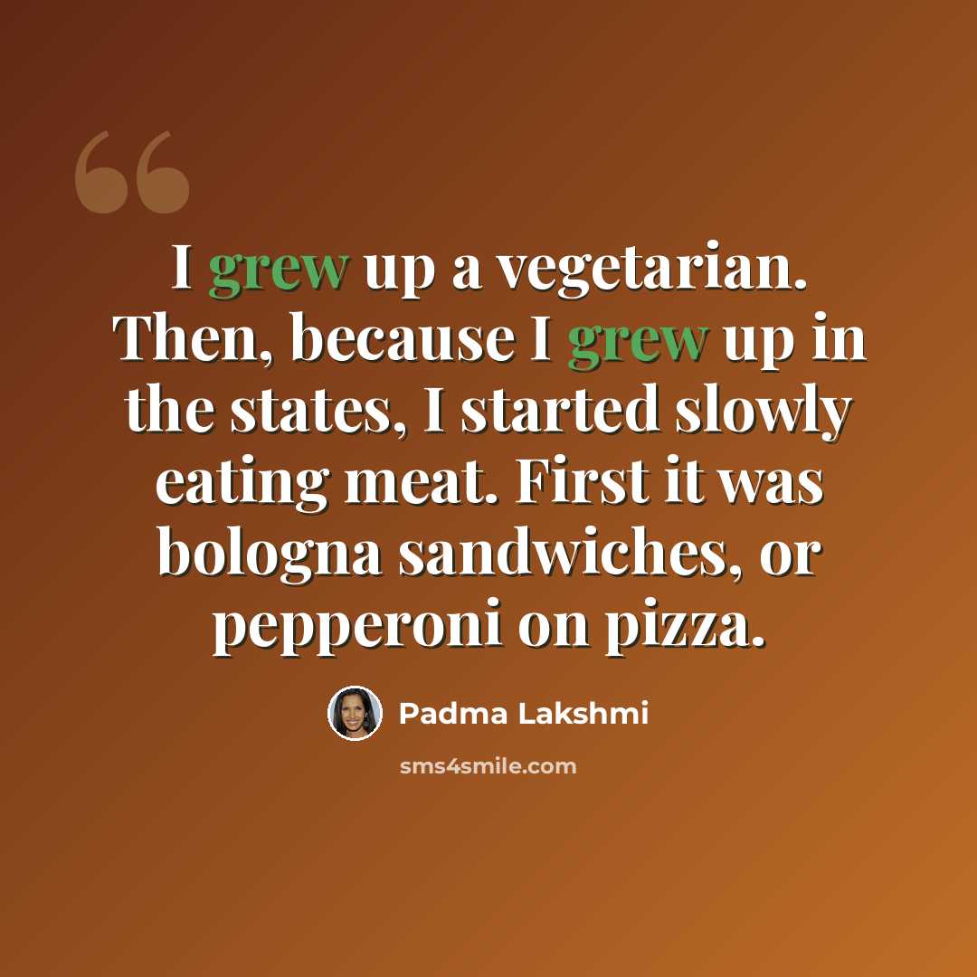 “I grew up a vegetarian. Then, because I grew up in the states, I started slowly eating meat. First it was bologna sandwiches, or pepperoni on pizza.” quote by Padma Lakshmi