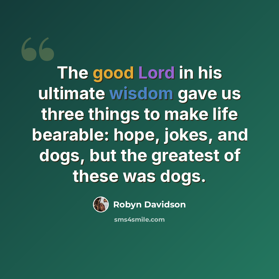 “The good Lord in his ultimate wisdom gave us three things to make life bearable: hope, jokes, and dogs, but the greatest of these was dogs.” quote by Robyn Davidson