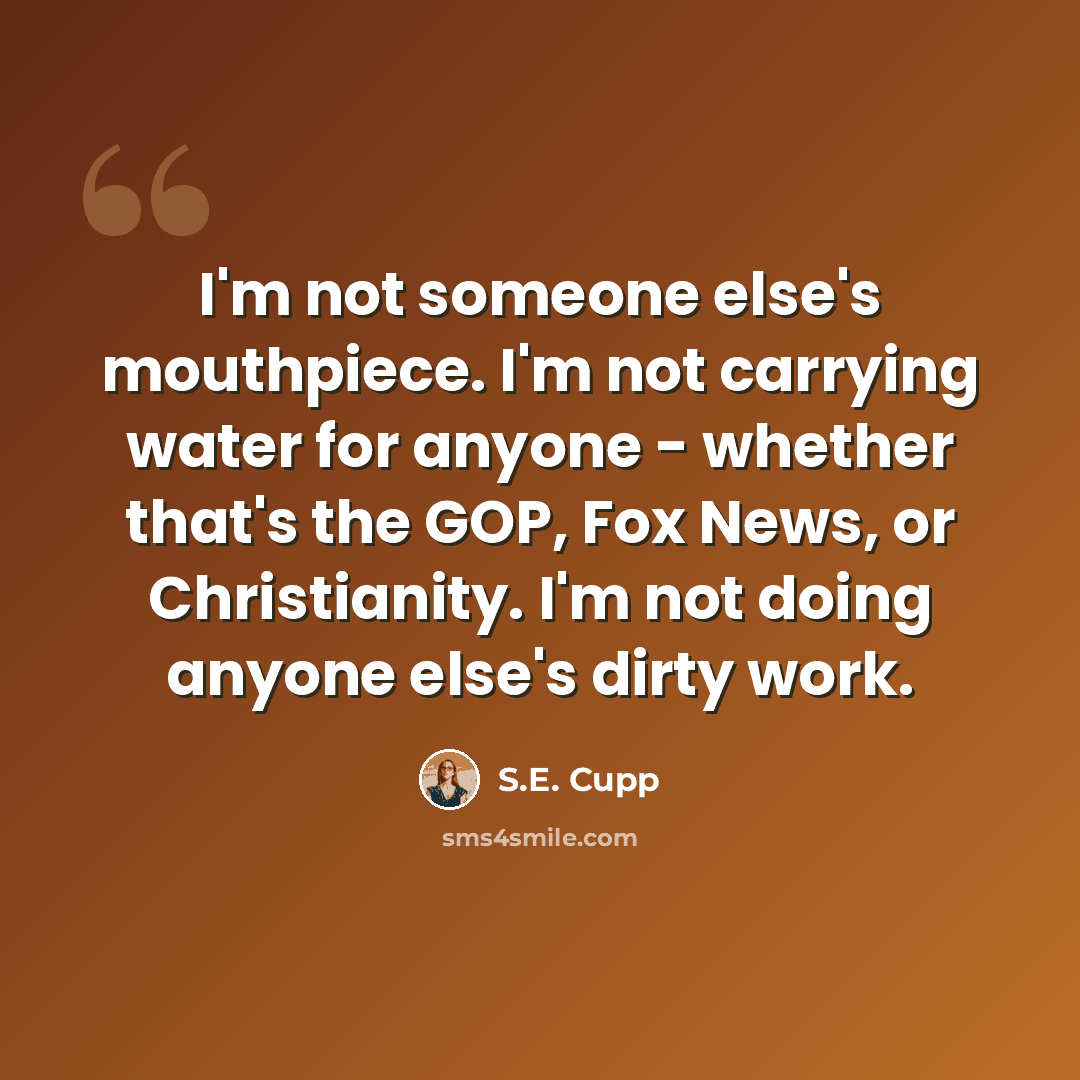 “I'm not someone else's mouthpiece. I'm not carrying water for anyone - whether that's the GOP, Fox News, or Christianity. I'm not doing anyone else's dirty work.” quote by S.E. Cupp