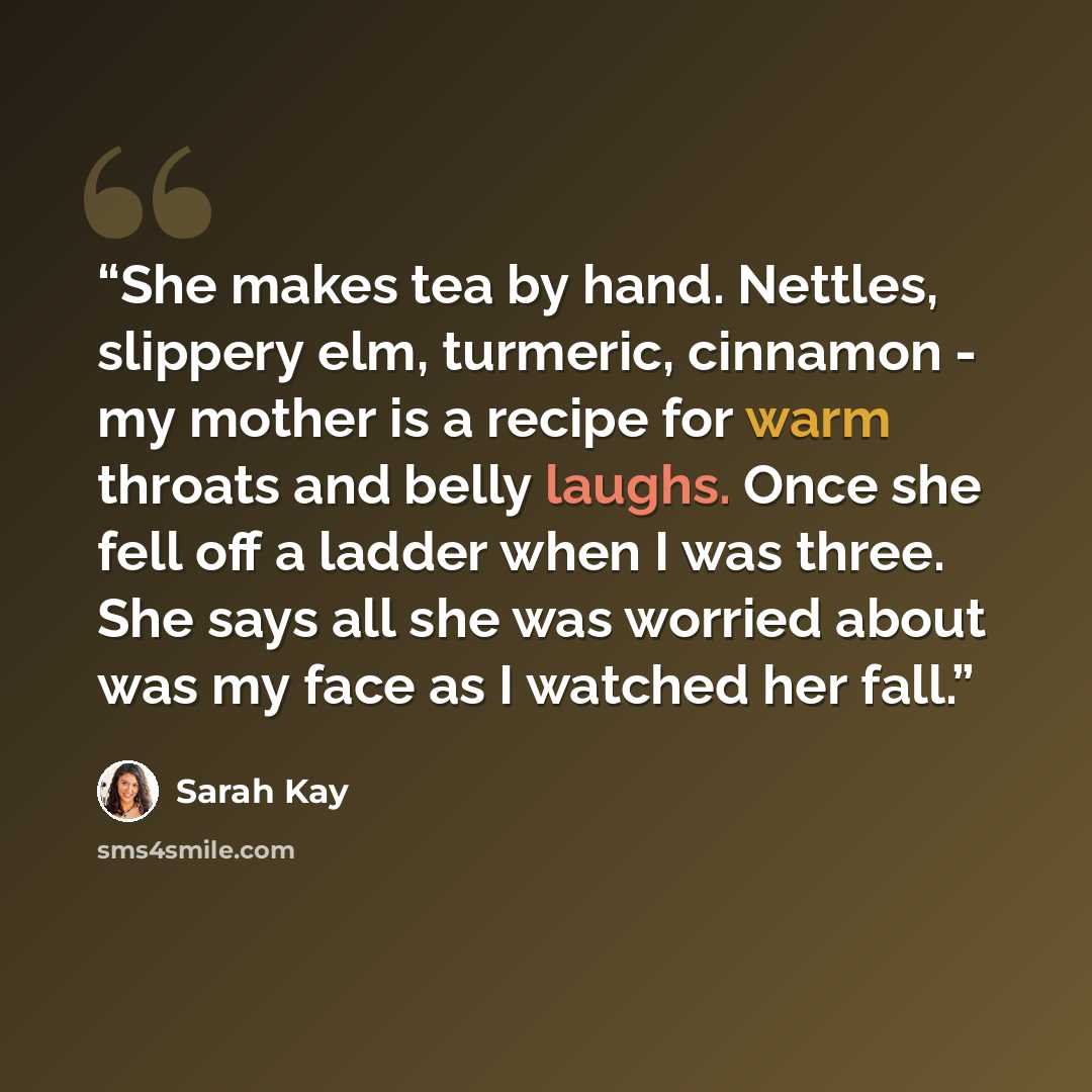 “She makes tea by hand. Nettles, slippery elm, turmeric, cinnamon - my mother is a recipe for warm throats and belly laughs. Once she fell off a ladder when I was three. She says all she was worried about was my face as I watched her fall.” quote by Sarah Kay
