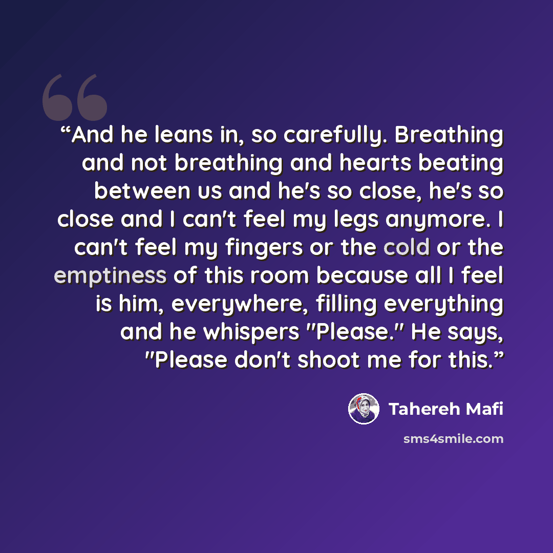 “And he leans in, so carefully. Breathing and not breathing and hearts beating between us and he's so close, he's so close and I can't feel my legs anymore. I can't feel my fingers or the cold or the emptiness of this room because all I feel is him, everywhere, filling everything and he whispers…” quote by Tahereh Mafi