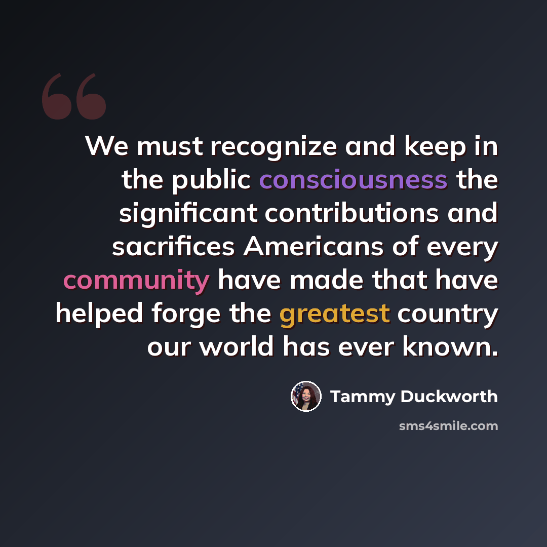 “We must recognize and keep in the public consciousness the significant contributions and sacrifices Americans of every community have made that have helped forge the greatest country our world has ever known.” quote by Tammy Duckworth