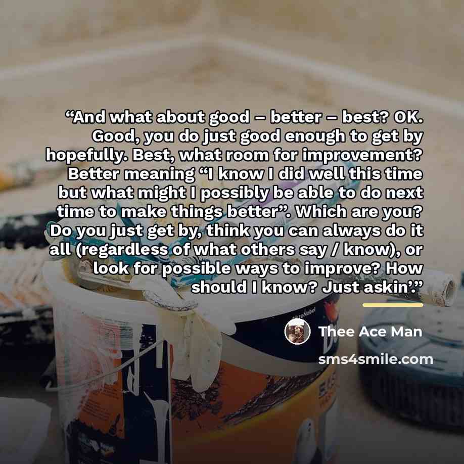 “And what about good – better – best? OK. Good, you do just good enough to get by hopefully. Best, what room for improvement? Better meaning “I know I did well this time but what might I possibly be able to do next time to make things better”. Which are you? Do you just get by, think you can always…” quote by Thee Ace Man