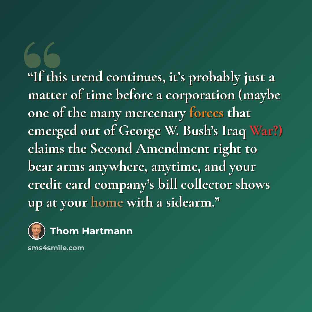 “If this trend continues, it’s probably just a matter of time before a corporation (maybe one of the many mercenary forces that emerged out of George W. Bush’s Iraq War?) claims the Second Amendment right to bear arms anywhere, anytime, and your credit card company’s bill collector shows up at your…” quote by Thom Hartmann