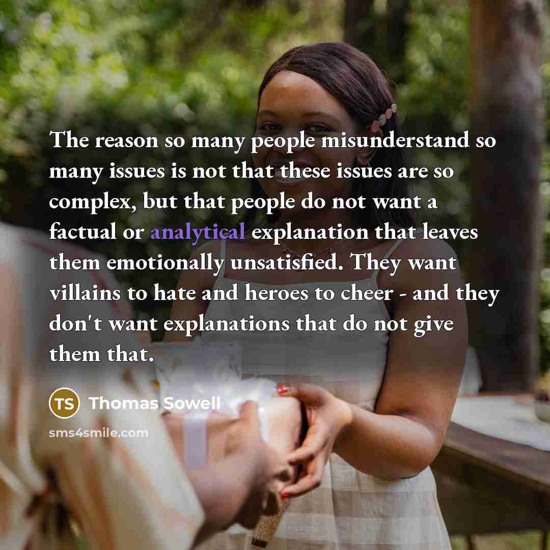 “The reason so many people misunderstand so many issues is not that these issues are so complex, but that people do not want a factual or analytical explanation that leaves them emotionally unsatisfied. They want villains to hate and heroes to cheer - and they don't want explanations that do not…” quote by Thomas Sowell