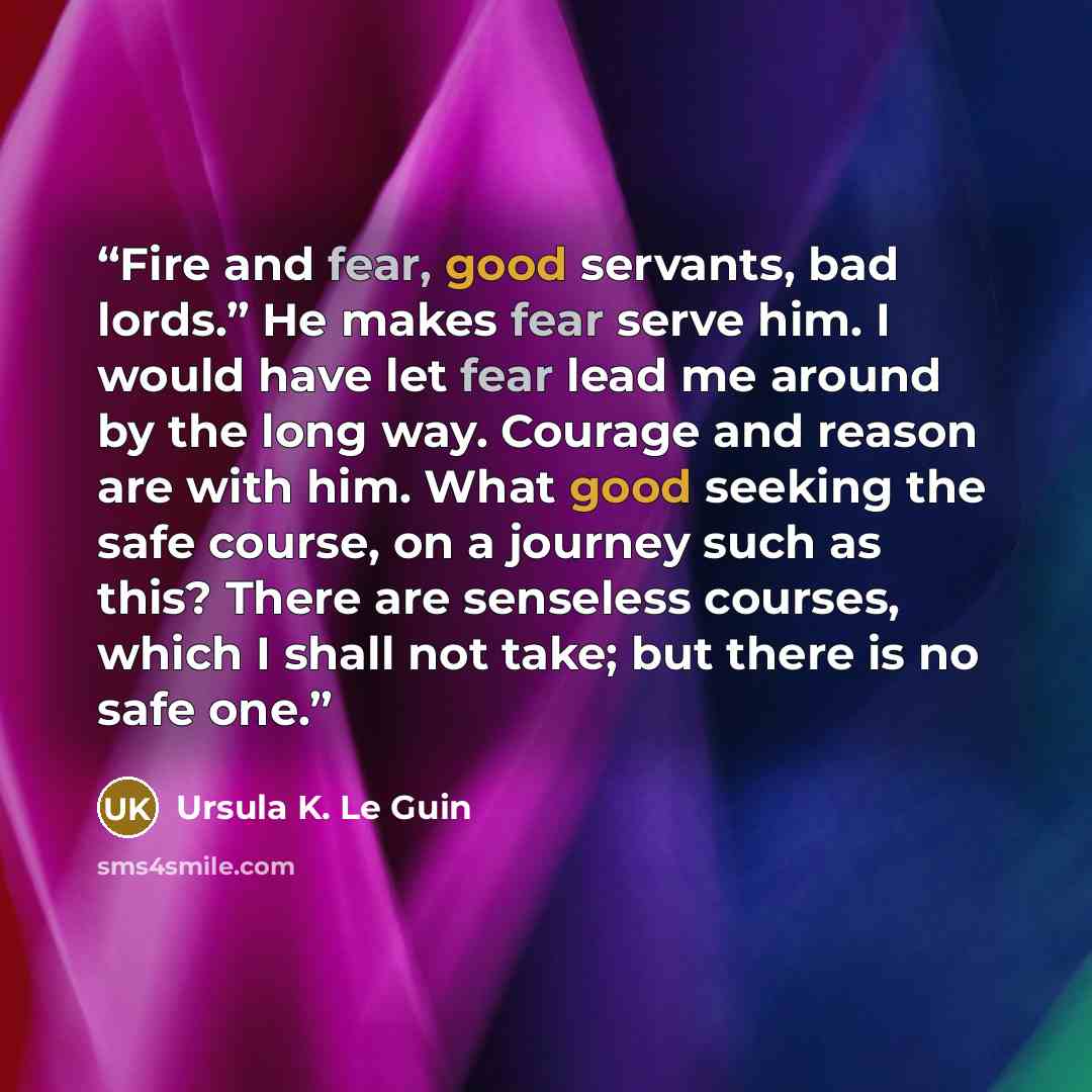 “Fire and fear, good servants, bad lords.” He makes fear serve him. I would have let fear lead me around by the long way. Courage and reason are with him. What good seeking the safe course, on a journey such as this? There are senseless courses, which I shall not take; but there is no safe one.” quote by Ursula K. Le Guin