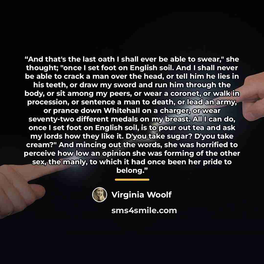 “And that's the last oath I shall ever be able to swear," she thought; "once I set foot on English soil. And I shall never be able to crack a man over the head, or tell him he lies in his teeth, or draw my sword and run him through the body, or sit among my peers, or wear a coronet, or walk in…” quote by Virginia Woolf