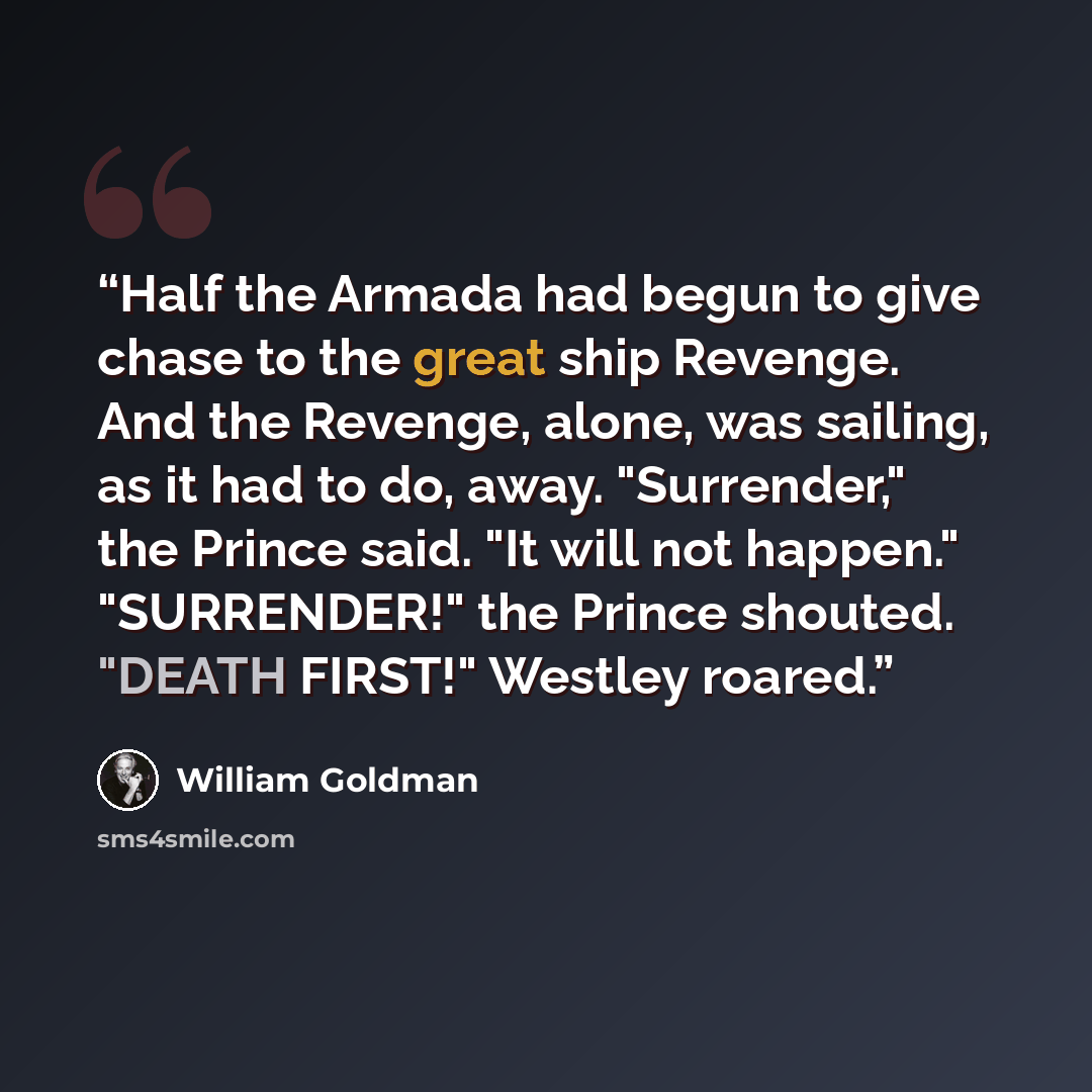 “Half the Armada had begun to give chase to the great ship Revenge. And the Revenge, alone, was sailing, as it had to do, away. "Surrender," the Prince said. "It will not happen." "SURRENDER!" the Prince shouted. "DEATH FIRST!" Westley roared.” quote by William Goldman