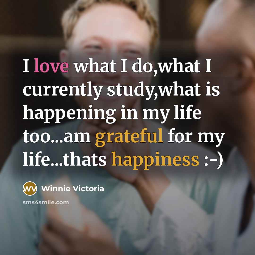 “I love what I do,what I currently study,what is happening in my life too...am grateful for my life...thats happiness :-)” quote by Winnie Victoria