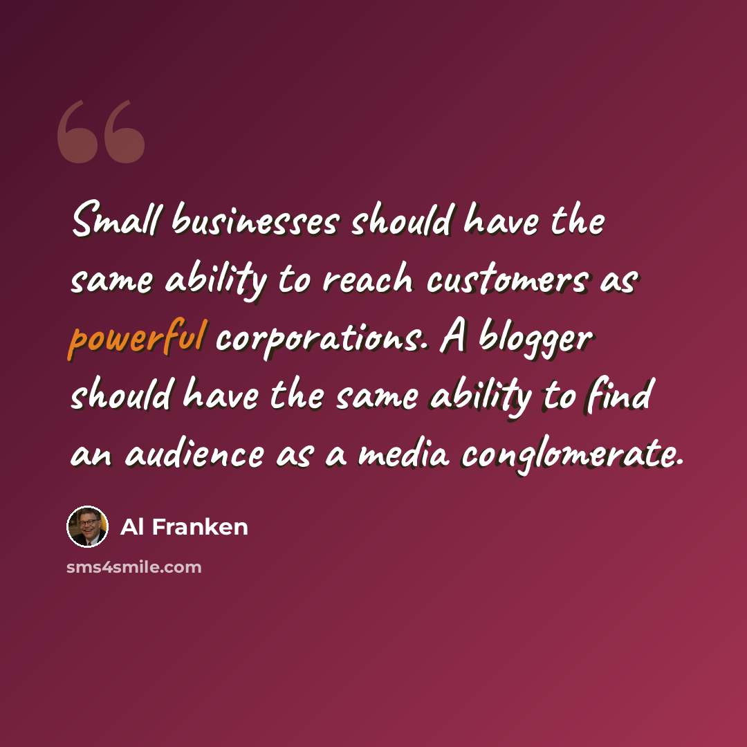 “Small businesses should have the same ability to reach customers as powerful corporations. A blogger should have the same ability to find an audience as a media conglomerate.” quote by Al Franken