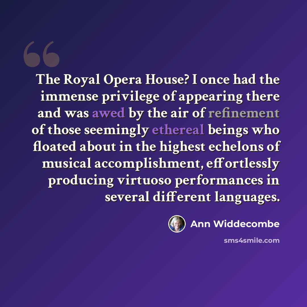 “The Royal Opera House? I once had the immense privilege of appearing there and was awed by the air of refinement of those seemingly ethereal beings who floated about in the highest echelons of musical accomplishment, effortlessly producing virtuoso performances in several different languages.” quote by Ann Widdecombe