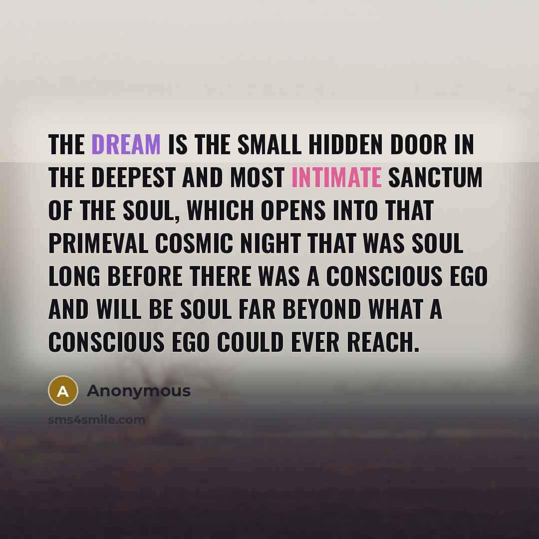 “The dream is the small hidden door in the deepest and most intimate sanctum of the soul, which opens into that primeval cosmic night that was soul long before there was a conscious ego and will be soul far beyond what a conscious ego could ever reach.” quote by Anonymous