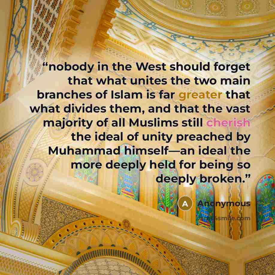 “nobody in the West should forget that what unites the two main branches of Islam is far greater that what divides them, and that the vast majority of all Muslims still cherish the ideal of unity preached by Muhammad himself—an ideal the more deeply held for being so deeply broken.” quote by Anonymous