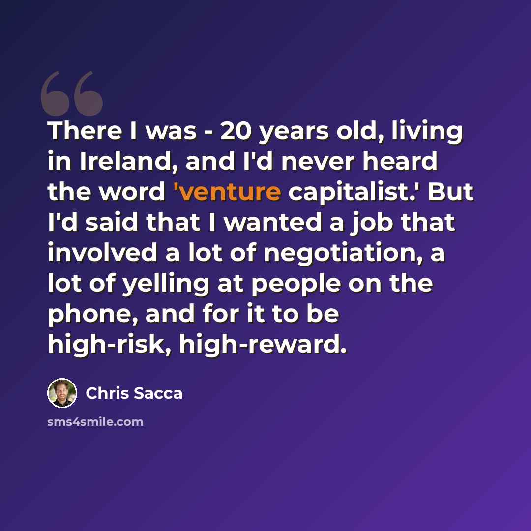 “There I was - 20 years old, living in Ireland, and I'd never heard the word 'venture capitalist.' But I'd said that I wanted a job that involved a lot of negotiation, a lot of yelling at people on the phone, and for it to be high-risk, high-reward.” quote by Chris Sacca