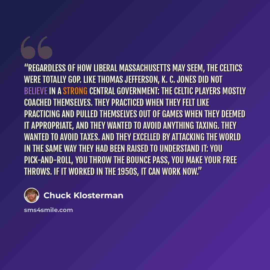“Regardless of how liberal Massachusetts may seem, the Celtics were totally GOP. Like Thomas Jefferson, K. C. Jones did not believe in a strong central government: The Celtic players mostly coached themselves. They practiced when they felt like practicing and pulled themselves out of games when…” quote by Chuck Klosterman