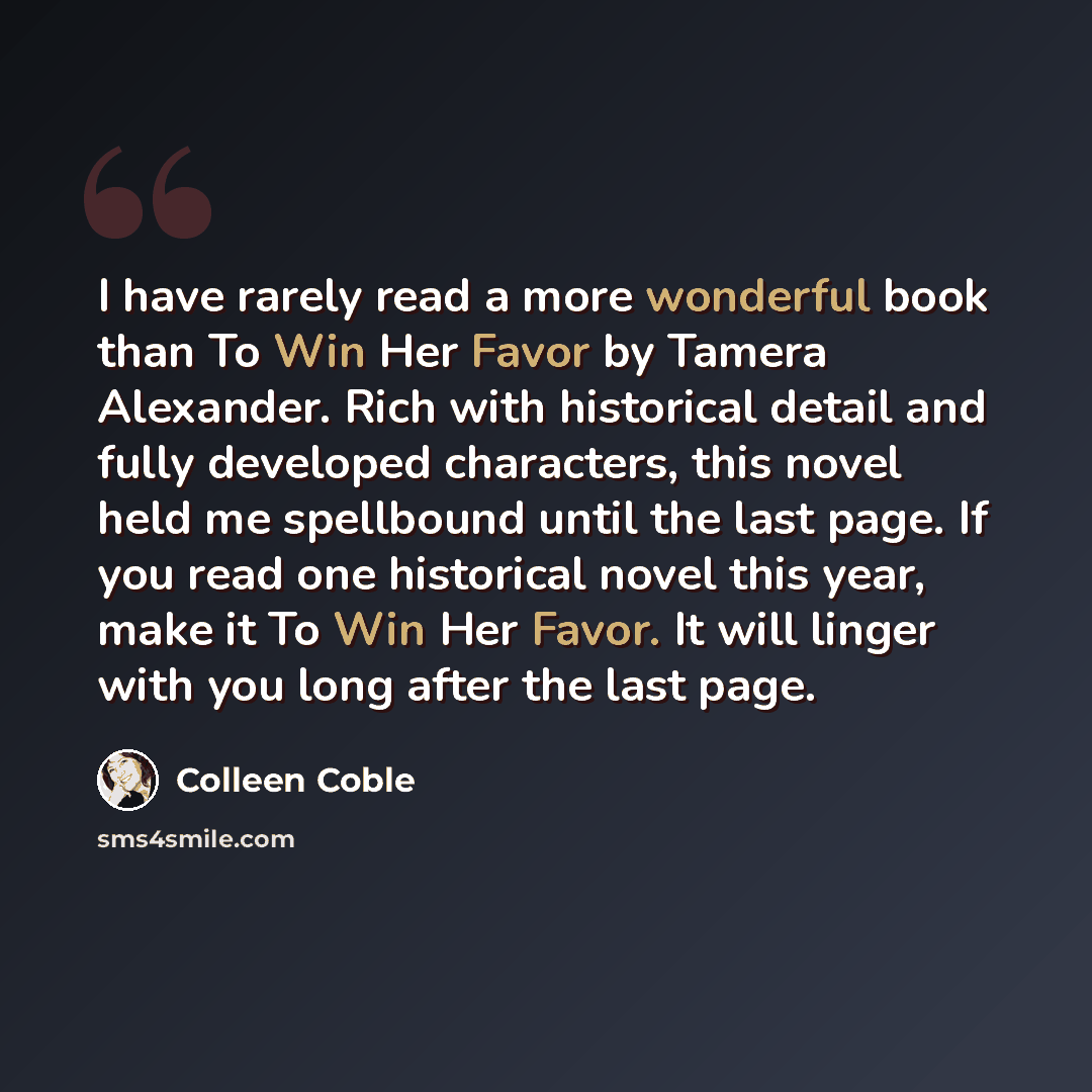 “I have rarely read a more wonderful book than To Win Her Favor by Tamera Alexander. Rich with historical detail and fully developed characters, this novel held me spellbound until the last page. If you read one historical novel this year, make it To Win Her Favor. It will linger with you long…” quote by Colleen Coble