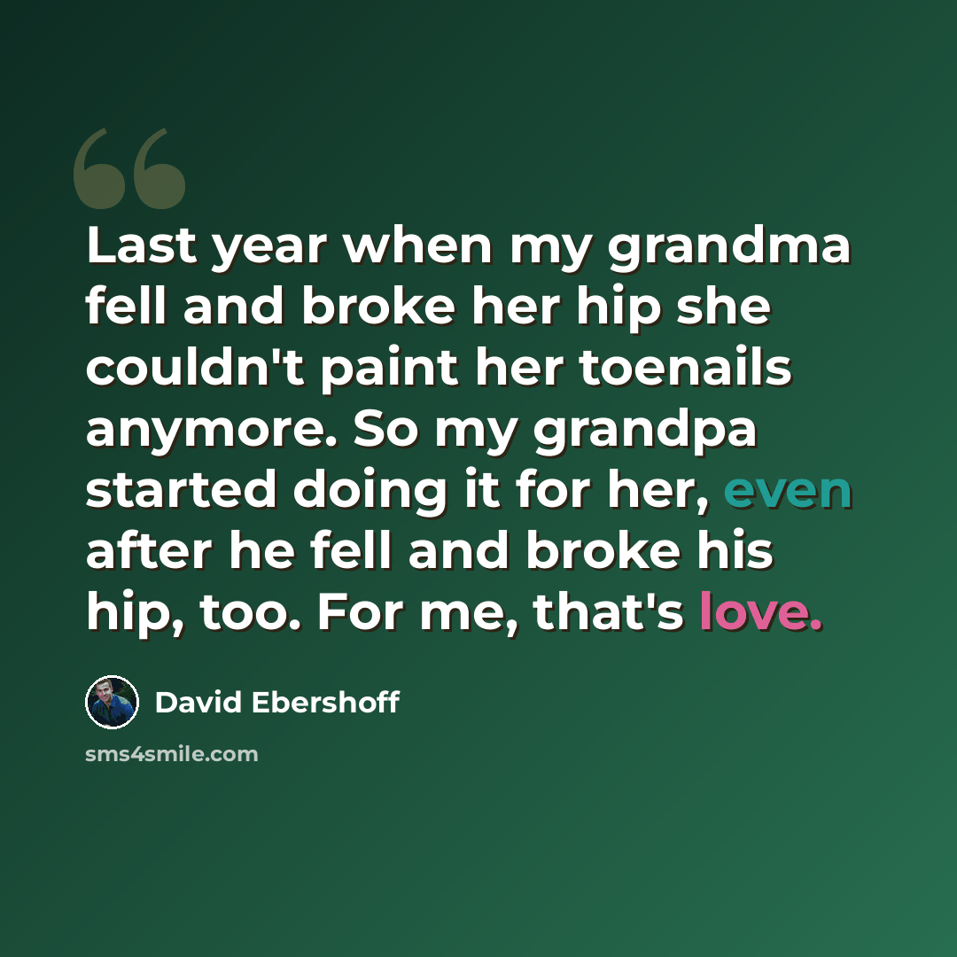 “Last year when my grandma fell and broke her hip she couldn't paint her toenails anymore. So my grandpa started doing it for her, even after he fell and broke his hip, too. For me, that's love.” quote by David Ebershoff