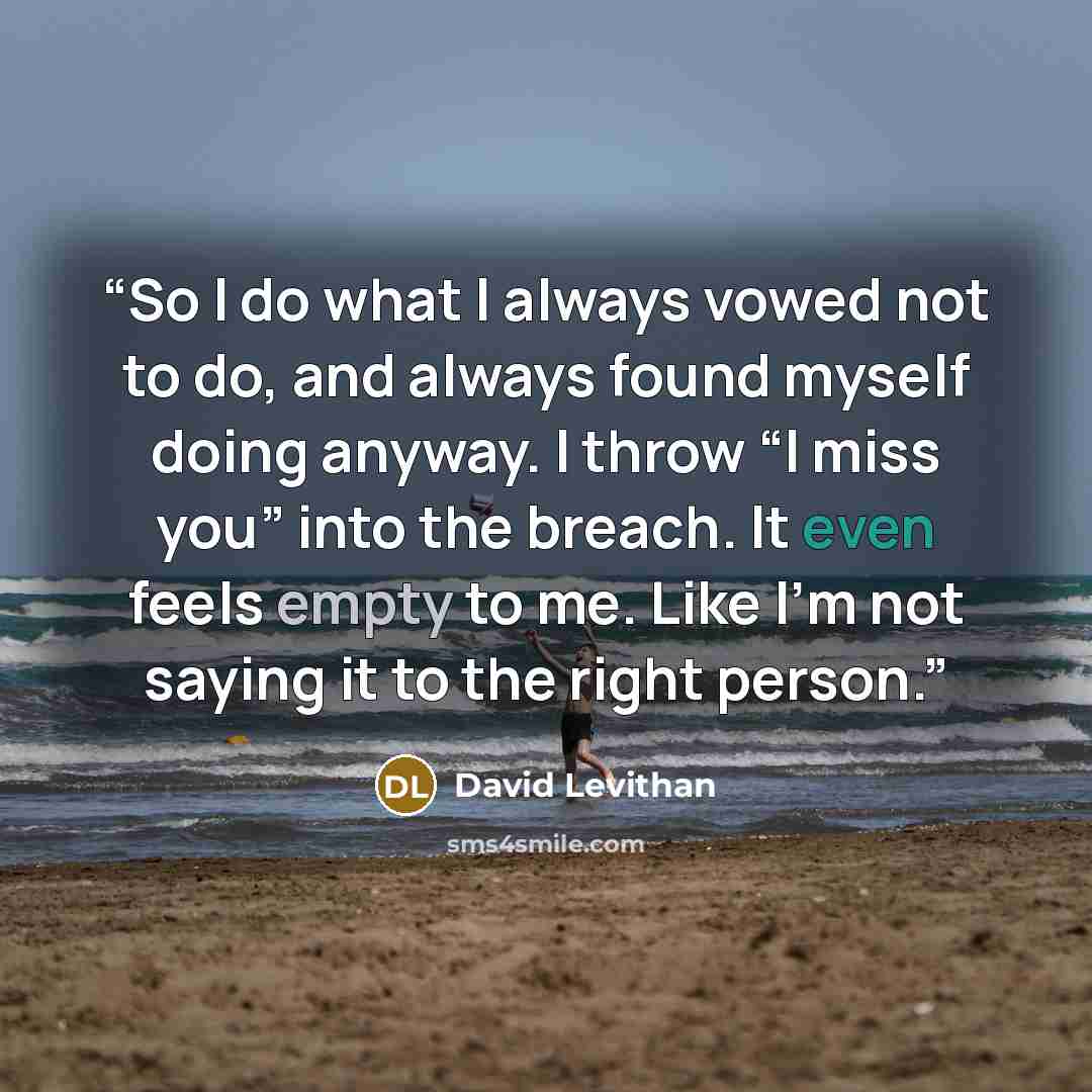 “So I do what I always vowed not to do, and always found myself doing anyway. I throw “I miss you” into the breach. It even feels empty to me. Like I’m not saying it to the right person.” quote by David Levithan