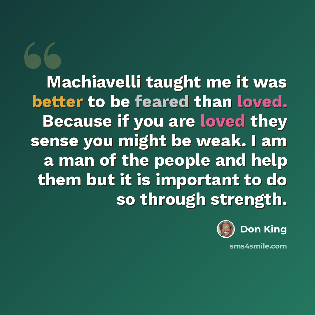 “Machiavelli taught me it was better to be feared than loved. Because if you are loved they sense you might be weak. I am a man of the people and help them but it is important to do so through strength.” quote by Don King