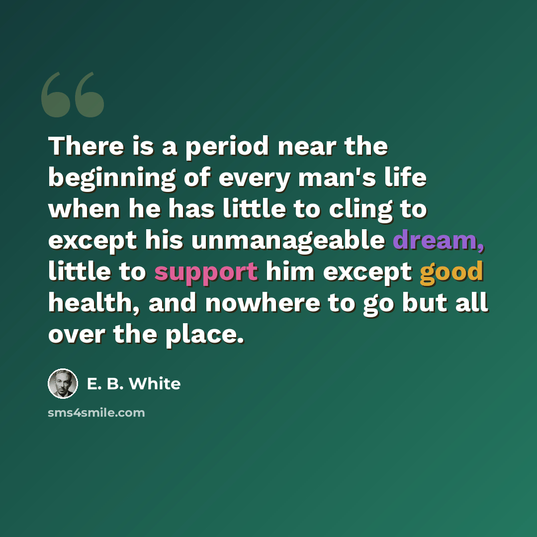 “There is a period near the beginning of every man's life when he has little to cling to except his unmanageable dream, little to support him except good health, and nowhere to go but all over the place.” quote by E. B. White