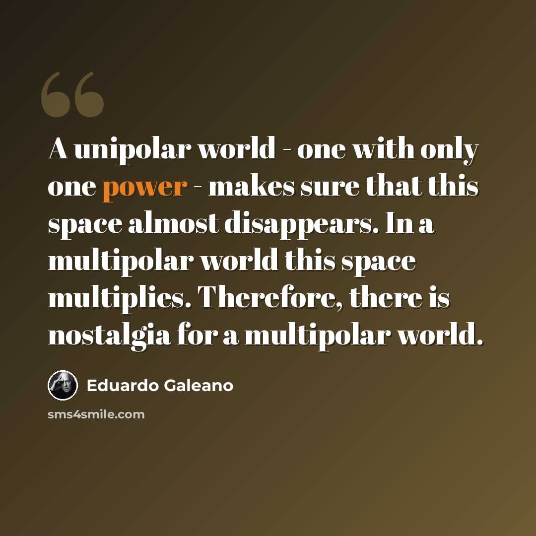 “A unipolar world - one with only one power - makes sure that this space almost disappears. In a multipolar world this space multiplies. Therefore, there is nostalgia for a multipolar world.” quote by Eduardo Galeano