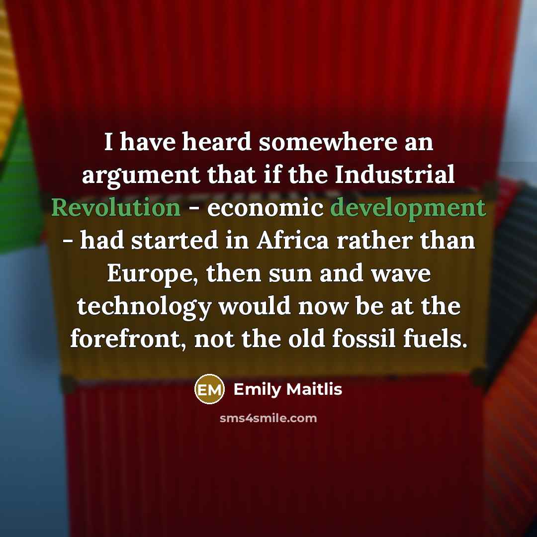 “I have heard somewhere an argument that if the Industrial Revolution - economic development - had started in Africa rather than Europe, then sun and wave technology would now be at the forefront, not the old fossil fuels.” quote by Emily Maitlis