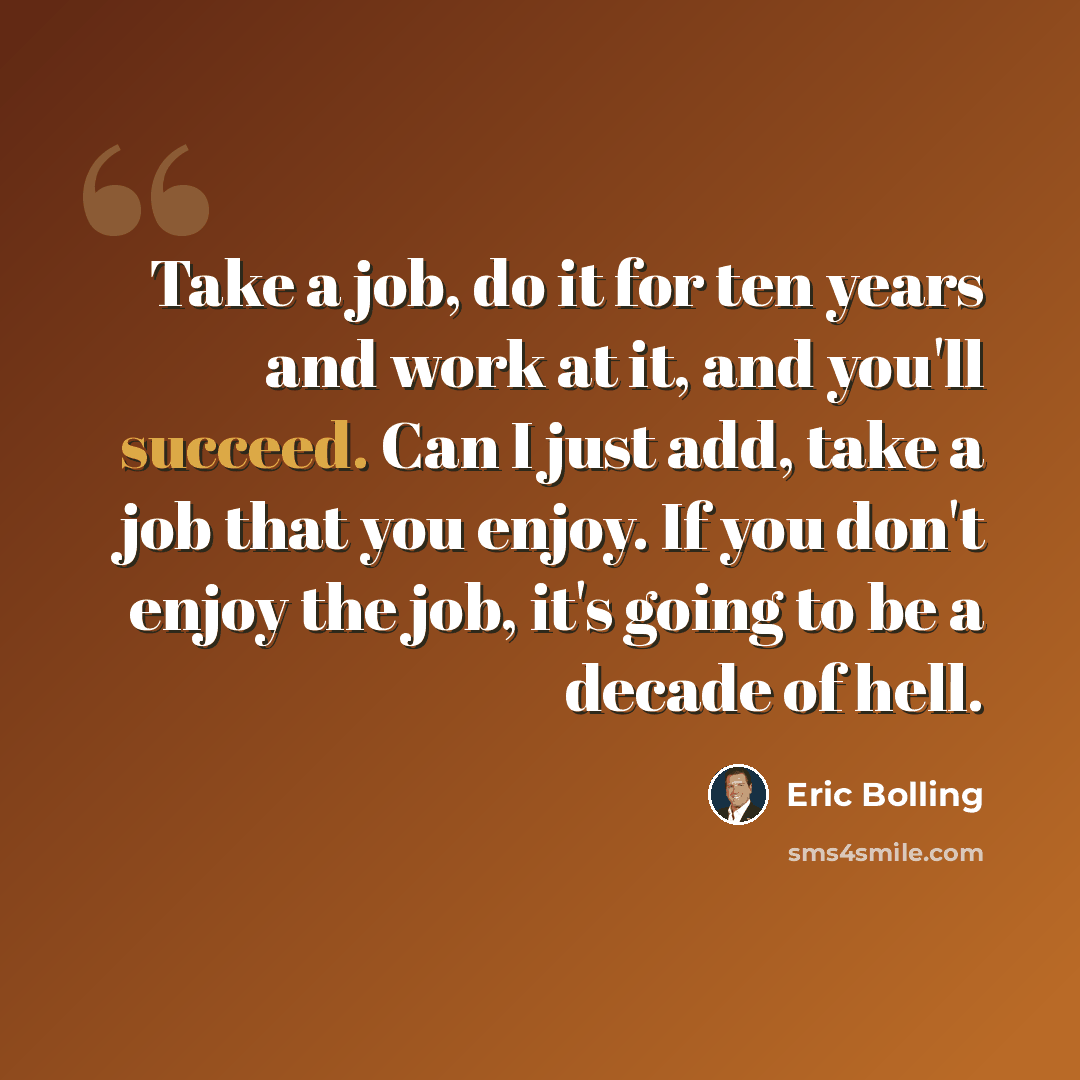“Take a job, do it for ten years and work at it, and you'll succeed. Can I just add, take a job that you enjoy. If you don't enjoy the job, it's going to be a decade of hell.” quote by Eric Bolling