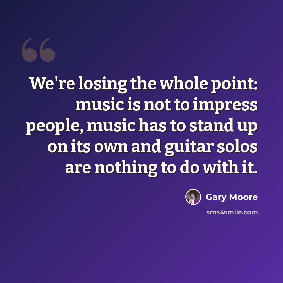 “We're losing the whole point: music is not to impress people, music has to stand up on its own and guitar solos are nothing to do with it.” quote by Gary Moore